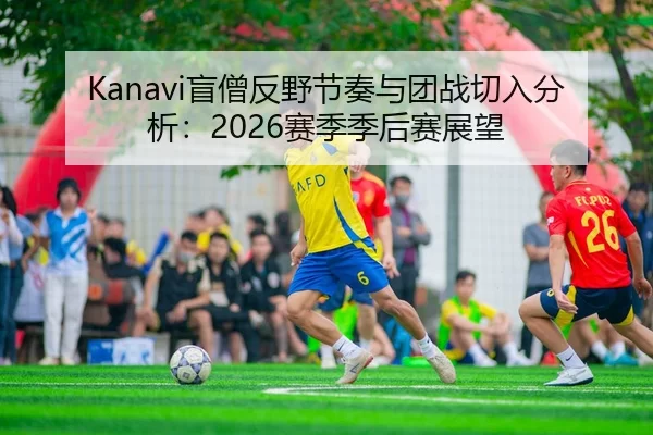 Kanavi盲僧反野节奏与团战切入分析：2026赛季季后赛展望
